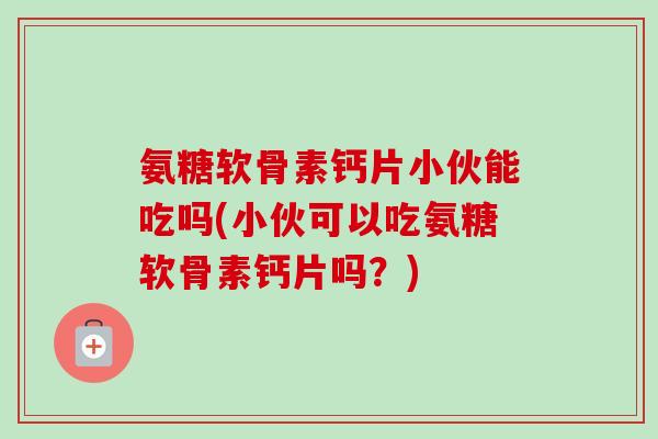 氨糖软骨素钙片小伙能吃吗(小伙可以吃氨糖软骨素钙片吗?) 氨糖软骨素钙片小伙能吃吗(小伙可以吃氨糖软骨素钙片吗?)