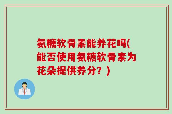 氨糖软骨素能养花吗(能否使用氨糖软骨素为花朵提供养分?) 氨糖软骨素能养花吗(能否使用氨糖软骨素为花朵提供养分?)