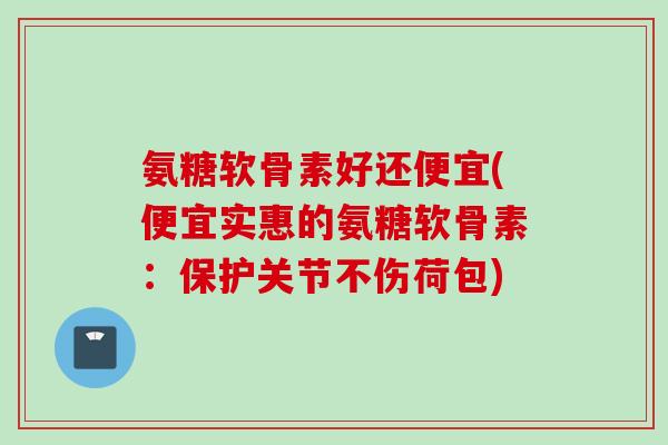 氨糖软骨素好还便宜(便宜实惠的氨糖软骨素：保护关节不伤荷包)