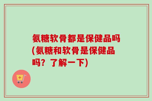 氨糖软骨都是保健品吗(氨糖和软骨是保健品吗?了解一下) 氨糖软骨都是保健品吗(氨糖和软骨是保健品吗?了解一下)