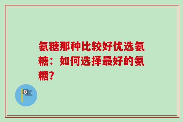 氨糖那种比较好优选氨糖:如何选择好的氨糖? 氨糖那种比较好优选氨糖:如何选择好的氨糖?