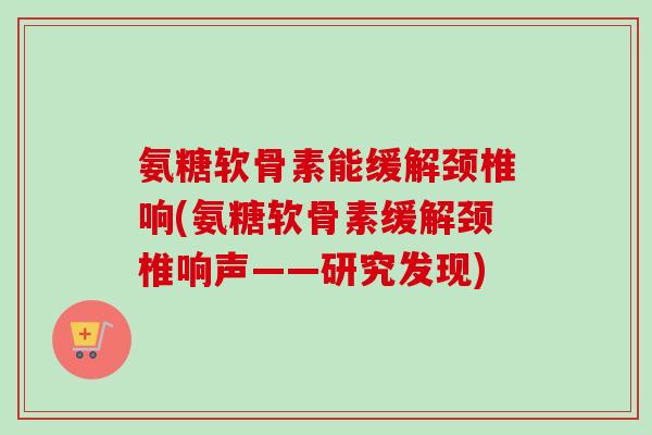 氨糖软骨素能缓解颈椎响(氨糖软骨素缓解颈椎响声——研究发现)