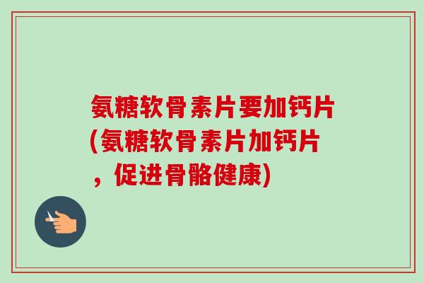 氨糖软骨素片要加钙片(氨糖软骨素片加钙片，促进骨骼健康)