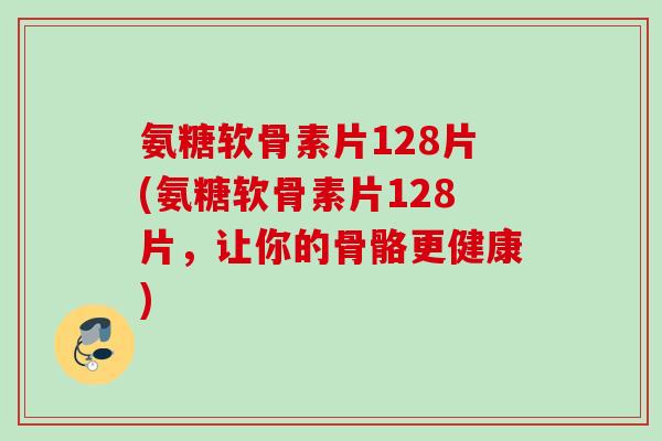 氨糖软骨素片128片(氨糖软骨素片128片，让你的骨骼更健康)