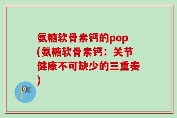 氨糖软骨素钙的pop(氨糖软骨素钙：关节健康不可缺少的三重奏)