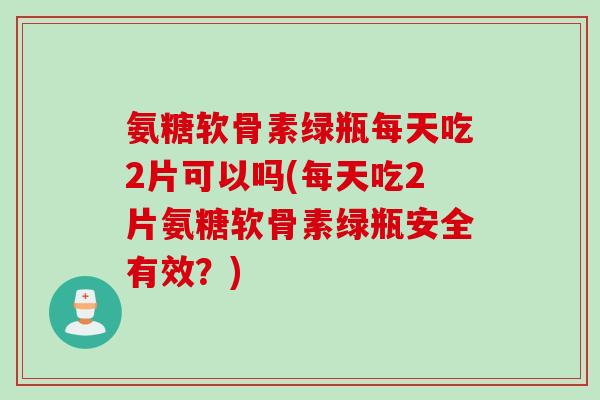 氨糖软骨素绿瓶每天吃2片可以吗(每天吃2片氨糖软骨素绿瓶安全有效？)