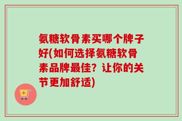 氨糖软骨素买哪个牌子好(如何选择氨糖软骨素品牌最佳?让你的关节更加舒适) 氨糖软骨素买哪个牌子好(如何选择氨糖软骨素品牌最佳?让你的关节更加舒适)