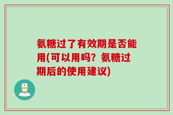 氨糖过了有效期是否能用(可以用吗？氨糖过期后的使用建议)