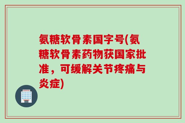 氨糖软骨素国字号(氨糖软骨素药物获国家批准，可缓解关节疼痛与炎症)
