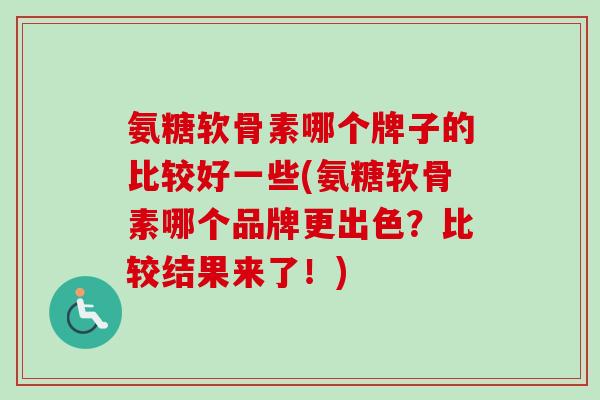 氨糖软骨素哪个牌子的比较好一些(氨糖软骨素哪个品牌更出色？比较结果来了！)