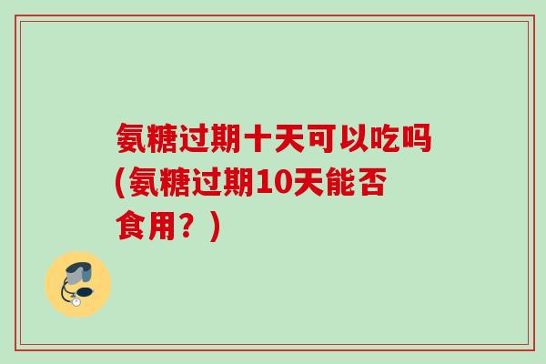 氨糖过期十天可以吃吗(氨糖过期10天能否食用?) 氨糖过期十天可以吃吗(氨糖过期10天能否食用?)