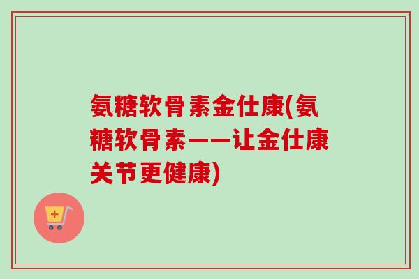 氨糖软骨素金仕康(氨糖软骨素——让金仕康关节更健康) 氨糖软骨素金仕康(氨糖软骨素——让金仕康关节更健康)