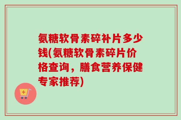 氨糖软骨素碎补片多少钱(氨糖软骨素碎片价格查询，膳食营养保健专家推荐)