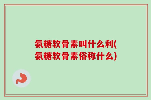 氨糖软骨素叫什么利(氨糖软骨素俗称什么)