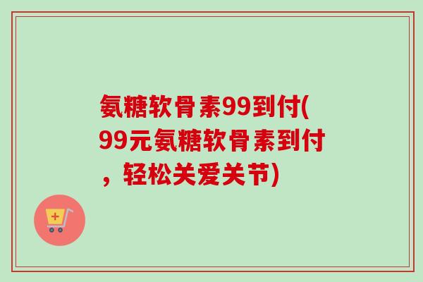 氨糖软骨素99到付(99元氨糖软骨素到付，轻松关爱关节)