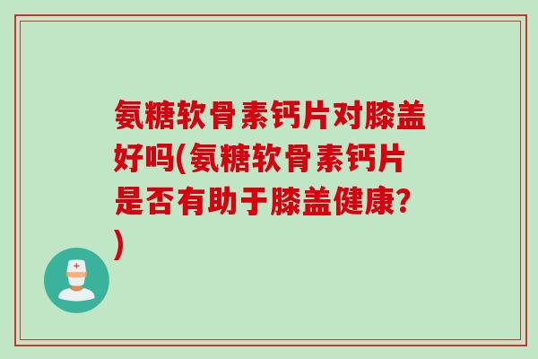 氨糖软骨素钙片对膝盖好吗(氨糖软骨素钙片是否有助于膝盖健康？)