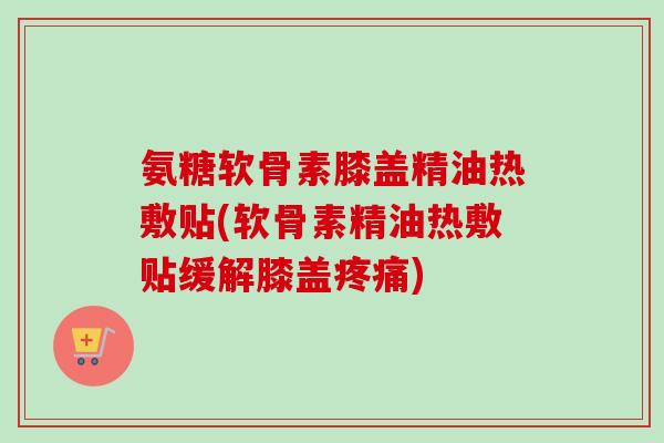 氨糖软骨素膝盖精油热敷贴(软骨素精油热敷贴缓解膝盖) 氨糖软骨素膝盖精油热敷贴(软骨素精油热敷贴缓解膝盖)