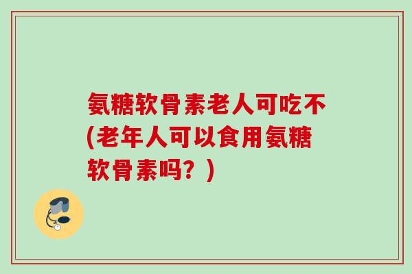氨糖软骨素老人可吃不(老年人可以食用氨糖软骨素吗？)