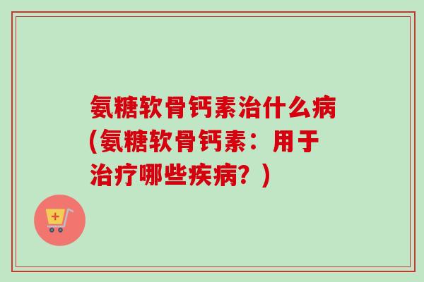 氨糖软骨钙素治什么病(氨糖软骨钙素：用于治疗哪些疾病？)