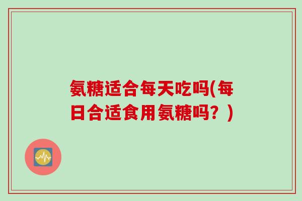 氨糖适合每天吃吗(每日合适食用氨糖吗？)