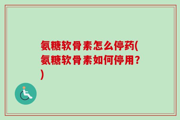 氨糖软骨素怎么停药(氨糖软骨素如何停用？)