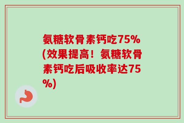 氨糖软骨素钙吃75%(效果提高！氨糖软骨素钙吃后吸收率达75%)
