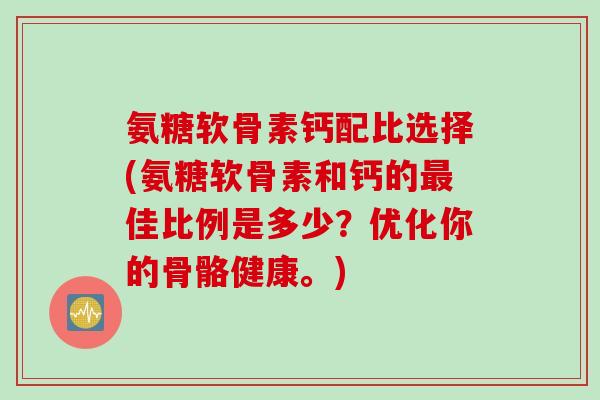 氨糖软骨素钙配比选择(氨糖软骨素和钙的最佳比例是多少？优化你的骨骼健康。)