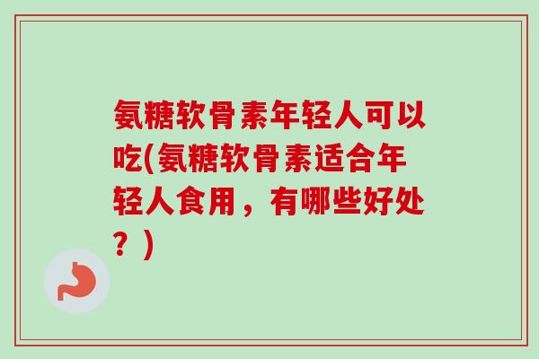 氨糖软骨素年轻人可以吃(氨糖软骨素适合年轻人食用，有哪些好处？)