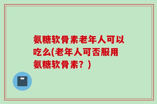 氨糖软骨素老年人可以吃么(老年人可否服用氨糖软骨素？)