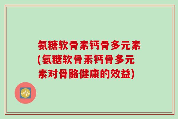 氨糖软骨素钙骨多元素(氨糖软骨素钙骨多元素对骨骼健康的效益)