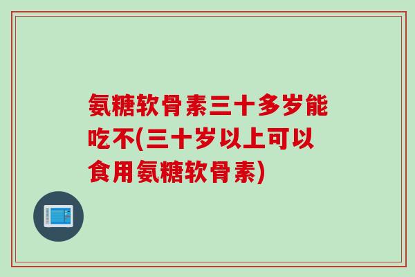 氨糖软骨素三十多岁能吃不(三十岁以上可以食用氨糖软骨素)