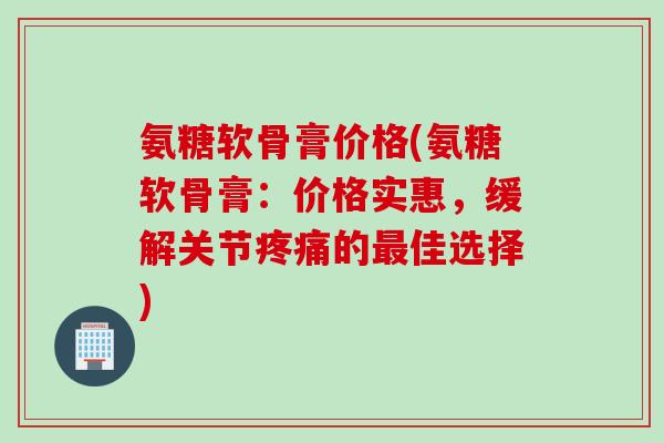 氨糖软骨膏价格(氨糖软骨膏：价格实惠，缓解关节疼痛的最佳选择)