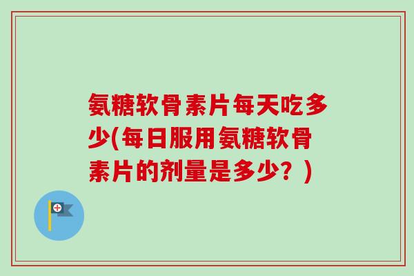 氨糖软骨素片每天吃多少(每日服用氨糖软骨素片的剂量是多少？)