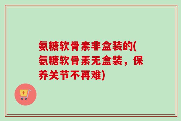 氨糖软骨素非盒装的(氨糖软骨素无盒装，保养关节不再难)