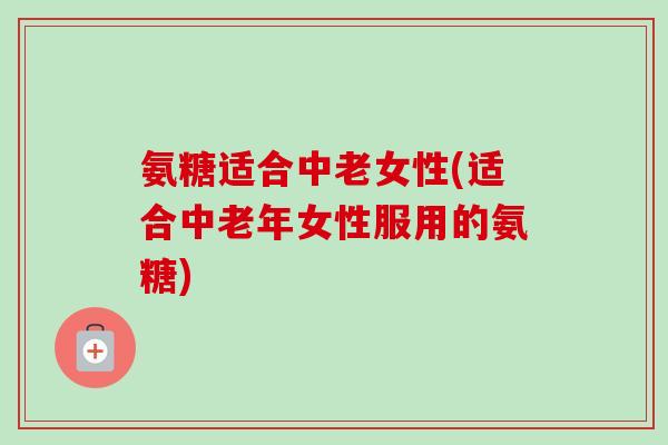 氨糖适合中老女性(适合中老年女性服用的氨糖)