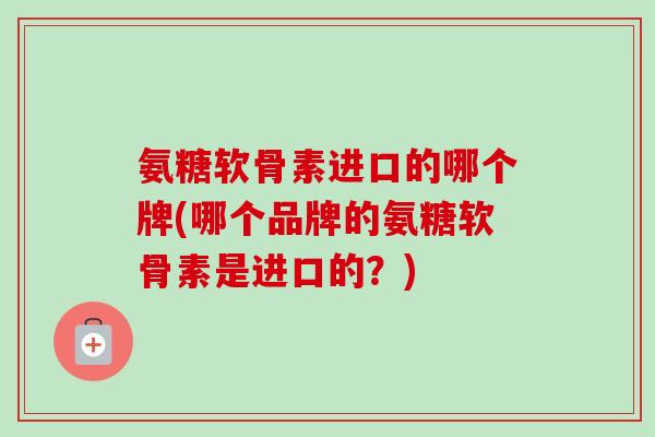 氨糖软骨素进口的哪个牌(哪个品牌的氨糖软骨素是进口的？)