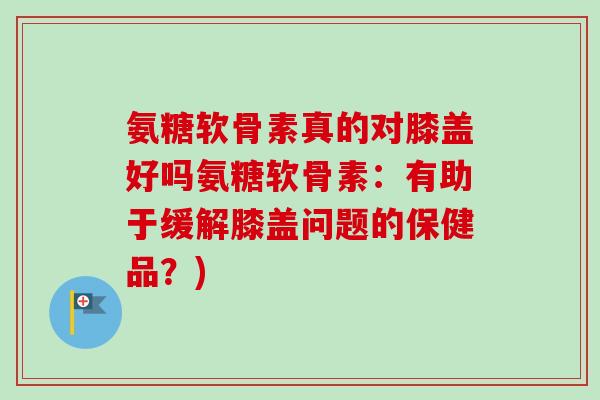 氨糖软骨素真的对膝盖好吗氨糖软骨素：有助于缓解膝盖问题的保健品？)