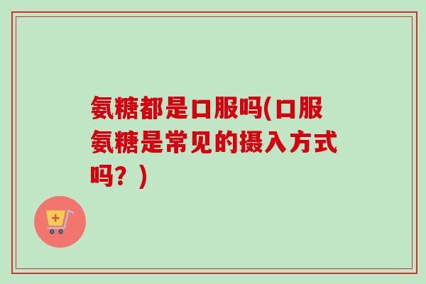 氨糖都是口服吗(口服氨糖是常见的摄入方式吗？)