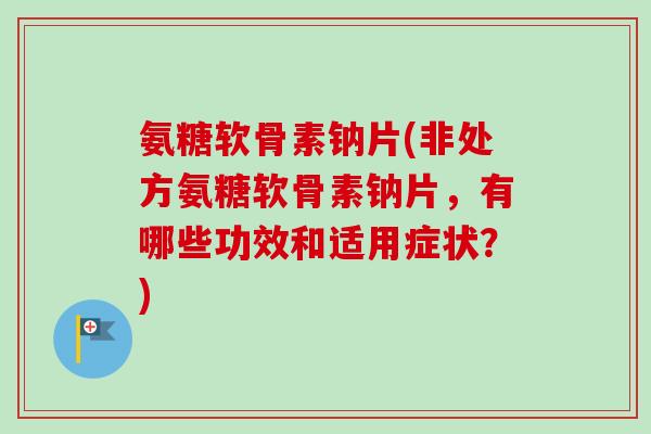 氨糖软骨素钠片(非处方氨糖软骨素钠片，有哪些功效和适用症状？)