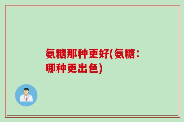 氨糖那种更好(氨糖：哪种更出色)