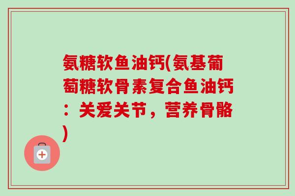 氨糖软鱼油钙(氨基葡萄糖软骨素复合鱼油钙：关爱关节，营养骨骼)