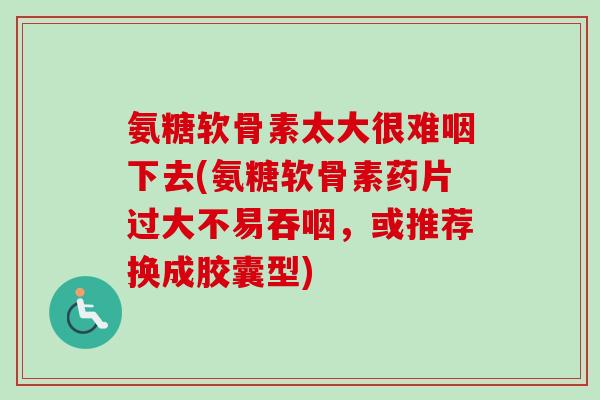 氨糖软骨素太大很难咽下去(氨糖软骨素药片过大不易吞咽，或推荐换成胶囊型)