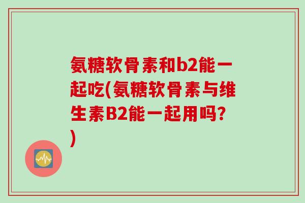 氨糖软骨素和b2能一起吃(氨糖软骨素与维生素B2能一起用吗？)