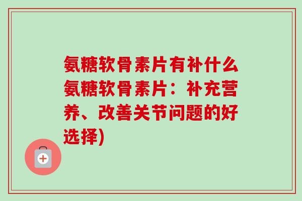 氨糖软骨素片有补什么氨糖软骨素片：补充营养、改善关节问题的好选择)