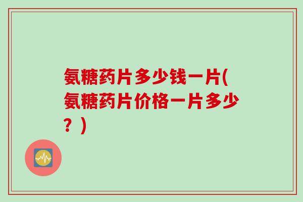 氨糖药片多少钱一片(氨糖药片价格一片多少？)