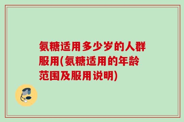 氨糖适用多少岁的人群服用(氨糖适用的年龄范围及服用说明)