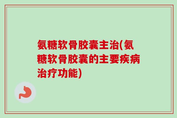 氨糖软骨胶囊主治(氨糖软骨胶囊的主要疾病治疗功能)
