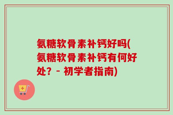 氨糖软骨素补钙好吗(氨糖软骨素补钙有何好处？- 初学者指南)