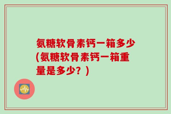 氨糖软骨素钙一箱多少(氨糖软骨素钙一箱重量是多少？)
