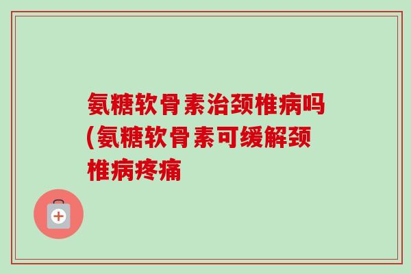 氨糖软骨素颈椎吗(氨糖软骨素可缓解颈椎